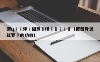 澶ц繛鏂伴椈缁煎悎棰戦亾鍥炴斁（猪筒骨煲红萝卜的功效）